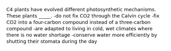 C4 plants have evolved different photosynthetic mechanisms. These plants _____. -do not fix CO2 through the Calvin cycle -fix CO2 into a four-carbon compound instead of a three-carbon compound -are adapted to living in cold, wet climates where there is no water shortage -conserve water more efficiently by shutting their stomata during the day