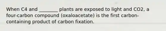 When C4 and ________ plants are exposed to light and CO2, a four-carbon compound (oxaloacetate) is the first carbon-containing product of carbon fixation.