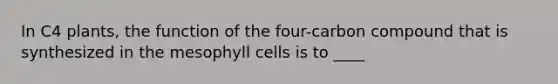 In C4 plants, the function of the four-carbon compound that is synthesized in the mesophyll cells is to ____