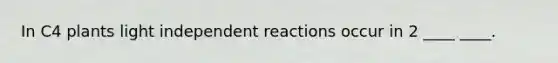 In C4 plants light independent reactions occur in 2 ____ ____.