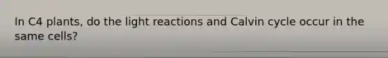 In C4 plants, do the light reactions and Calvin cycle occur in the same cells?