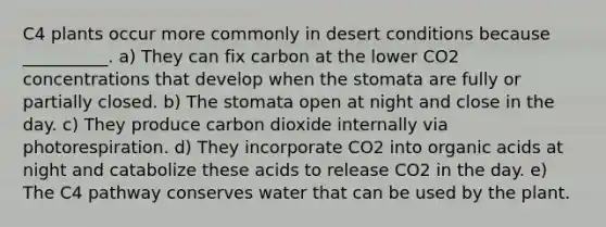 C4 plants occur more commonly in desert conditions because __________. a) They can fix carbon at the lower CO2 concentrations that develop when the stomata are fully or partially closed. b) The stomata open at night and close in the day. c) They produce carbon dioxide internally via photorespiration. d) They incorporate CO2 into organic acids at night and catabolize these acids to release CO2 in the day. e) The C4 pathway conserves water that can be used by the plant.