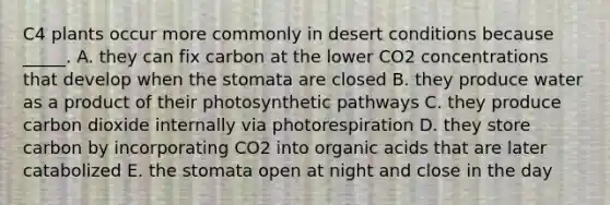 C4 plants occur more commonly in desert conditions because _____. A. they can fix carbon at the lower CO2 concentrations that develop when the stomata are closed B. they produce water as a product of their photosynthetic pathways C. they produce carbon dioxide internally via photorespiration D. they store carbon by incorporating CO2 into organic acids that are later catabolized E. the stomata open at night and close in the day