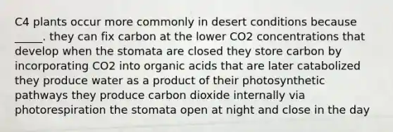 C4 plants occur more commonly in desert conditions because _____. they can fix carbon at the lower CO2 concentrations that develop when the stomata are closed they store carbon by incorporating CO2 into organic acids that are later catabolized they produce water as a product of their photosynthetic pathways they produce carbon dioxide internally via photorespiration the stomata open at night and close in the day