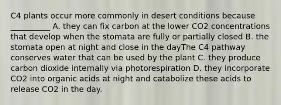 C4 plants occur more commonly in desert conditions because __________ A. they can fix carbon at the lower CO2 concentrations that develop when the stomata are fully or partially closed B. the stomata open at night and close in the dayThe C4 pathway conserves water that can be used by the plant C. they produce carbon dioxide internally via photorespiration D. they incorporate CO2 into organic acids at night and catabolize these acids to release CO2 in the day.