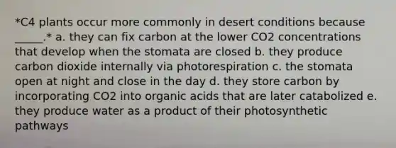 *C4 plants occur more commonly in desert conditions because _____.* a. they can fix carbon at the lower CO2 concentrations that develop when the stomata are closed b. they produce carbon dioxide internally via photorespiration c. the stomata open at night and close in the day d. they store carbon by incorporating CO2 into organic acids that are later catabolized e. they produce water as a product of their photosynthetic pathways