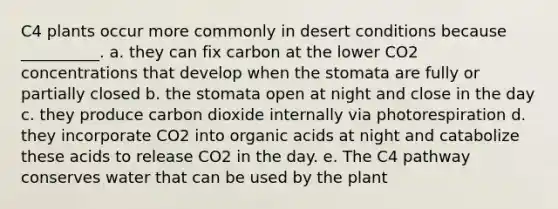 C4 plants occur more commonly in desert conditions because __________. a. they can fix carbon at the lower CO2 concentrations that develop when the stomata are fully or partially closed b. the stomata open at night and close in the day c. they produce carbon dioxide internally via photorespiration d. they incorporate CO2 into organic acids at night and catabolize these acids to release CO2 in the day. e. The C4 pathway conserves water that can be used by the plant