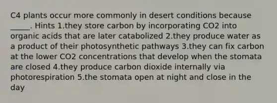 C4 plants occur more commonly in desert conditions because _____. Hints 1.they store carbon by incorporating CO2 into organic acids that are later catabolized 2.they produce water as a product of their photosynthetic pathways 3.they can fix carbon at the lower CO2 concentrations that develop when the stomata are closed 4.they produce carbon dioxide internally via photorespiration 5.the stomata open at night and close in the day