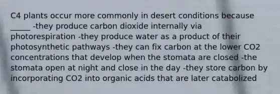 C4 plants occur more commonly in desert conditions because _____ -they produce carbon dioxide internally via photorespiration -they produce water as a product of their photosynthetic pathways -they can fix carbon at the lower CO2 concentrations that develop when the stomata are closed -the stomata open at night and close in the day -they store carbon by incorporating CO2 into organic acids that are later catabolized