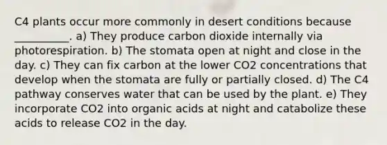 C4 plants occur more commonly in desert conditions because __________. a) They produce carbon dioxide internally via photorespiration. b) The stomata open at night and close in the day. c) They can fix carbon at the lower CO2 concentrations that develop when the stomata are fully or partially closed. d) The C4 pathway conserves water that can be used by the plant. e) They incorporate CO2 into organic acids at night and catabolize these acids to release CO2 in the day.