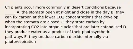 C4 plants occur more commonly in desert conditions because _____. A. the stomata open at night and close in the day B. they can fix carbon at the lower CO2 concentrations that develop when the stomata are closed C. they store carbon by incorporating CO2 into organic acids that are later catabolized D. they produce water as a product of their photosynthetic pathways E. they produce carbon dioxide internally via photorespiration