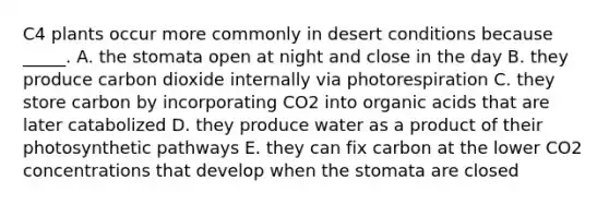 C4 plants occur more commonly in desert conditions because _____. A. the stomata open at night and close in the day B. they produce carbon dioxide internally via photorespiration C. they store carbon by incorporating CO2 into organic acids that are later catabolized D. they produce water as a product of their photosynthetic pathways E. they can fix carbon at the lower CO2 concentrations that develop when the stomata are closed