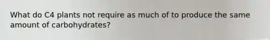 What do C4 plants not require as much of to produce the same amount of carbohydrates?