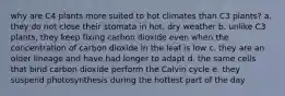 why are C4 plants more suited to hot climates than C3 plants? a. they do not close their stomata in hot, dry weather b. unlike C3 plants, they keep fixing carbon dioxide even when the concentration of carbon dioxide in the leaf is low c. they are an older lineage and have had longer to adapt d. the same cells that bind carbon dioxide perform the Calvin cycle e. they suspend photosynthesis during the hottest part of the day