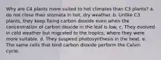 Why are C4 plants more suited to hot climates than C3 plants? a. do not close their stomata in hot, dry weather. b. Unlike C3 plants, they keep fixing carbon dioxide even when the concentration of carbon dioxide in the leaf is low. c. They evolved in cold weather but migrated to the tropics, where they were more suitable. d. They suspend photosynthesis in the heat. e. The same cells that bind carbon dioxide perform the Calvin cycle.