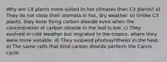 Why are C4 plants more suited to hot climates than C3 plants? a) They do not close their stomata in hot, dry weather. b) Unlike C3 plants, they keep fixing carbon dioxide even when the concentration of carbon dioxide in the leaf is low. c) They evolved in cold weather but migrated to the tropics, where they were more suitable. d) They suspend photosynthesis in the heat. e) The same cells that bind carbon dioxide perform the Calvin cycle.