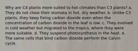 Why are C4 plants more suited to hot climates than C3 plants? a. They do not close their stomata in hot, dry weather. b. Unlike C3 plants, they keep fixing carbon dioxide even when the concentration of carbon dioxide in the leaf is low. c. They evolved in cold weather but migrated to the tropics, where they were more suitable. d. They suspend photosynthesis in the heat. e. The same cells that bind carbon dioxide perform the Calvin cycle.