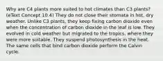 Why are C4 plants more suited to hot climates than C3 plants? (eText Concept 10.4) They do not close their stomata in hot, dry weather. Unlike C3 plants, they keep fixing carbon dioxide even when the concentration of carbon dioxide in the leaf is low. They evolved in cold weather but migrated to the tropics, where they were more suitable. They suspend photosynthesis in the heat. The same cells that bind carbon dioxide perform the Calvin cycle.