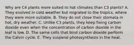 Why are C4 plants more suited to hot climates than C3 plants? A. They evolved in cold weather but migrated to the tropics, where they were more suitable. B. They do not close their stomata in hot, dry weather. C. Unlike C3 plants, they keep fixing carbon dioxide even when the concentration of carbon dioxide in the leaf is low. D. The same cells that bind carbon dioxide perform the Calvin cycle. E. They suspend photosynthesis in the heat.