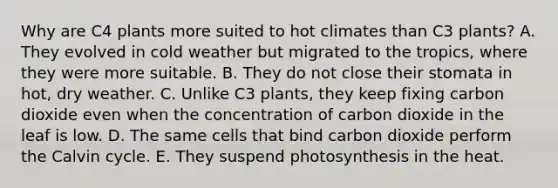 Why are C4 plants more suited to hot climates than C3 plants? A. They evolved in cold weather but migrated to the tropics, where they were more suitable. B. They do not close their stomata in hot, dry weather. C. Unlike C3 plants, they keep fixing carbon dioxide even when the concentration of carbon dioxide in the leaf is low. D. The same cells that bind carbon dioxide perform the Calvin cycle. E. They suspend photosynthesis in the heat.