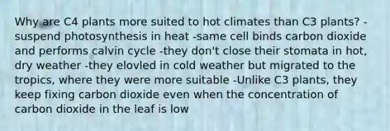 Why are C4 plants more suited to hot climates than C3 plants? -suspend photosynthesis in heat -same cell binds carbon dioxide and performs calvin cycle -they don't close their stomata in hot, dry weather -they elovled in cold weather but migrated to the tropics, where they were more suitable -Unlike C3 plants, they keep fixing carbon dioxide even when the concentration of carbon dioxide in the leaf is low