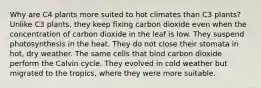 Why are C4 plants more suited to hot climates than C3 plants? Unlike C3 plants, they keep fixing carbon dioxide even when the concentration of carbon dioxide in the leaf is low. They suspend photosynthesis in the heat. They do not close their stomata in hot, dry weather. The same cells that bind carbon dioxide perform the Calvin cycle. They evolved in cold weather but migrated to the tropics, where they were more suitable.