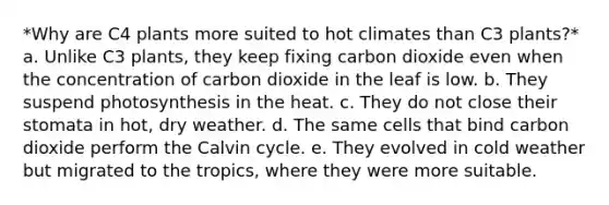 *Why are C4 plants more suited to hot climates than C3 plants?* a. Unlike C3 plants, they keep fixing carbon dioxide even when the concentration of carbon dioxide in the leaf is low. b. They suspend photosynthesis in the heat. c. They do not close their stomata in hot, dry weather. d. The same cells that bind carbon dioxide perform the Calvin cycle. e. They evolved in cold weather but migrated to the tropics, where they were more suitable.