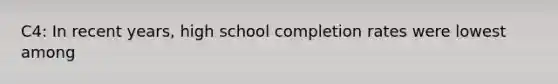 C4: In recent​ years, high school completion rates were lowest among