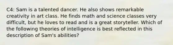 C4: Sam is a talented dancer. He also shows remarkable creativity in art class. He finds math and science classes very​ difficult, but he loves to read and is a great storyteller. Which of the following theories of intelligence is best reflected in this description of​ Sam's abilities?