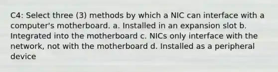 C4: Select three (3) methods by which a NIC can interface with a computer's motherboard. a. Installed in an expansion slot b. Integrated into the motherboard c. NICs only interface with the network, not with the motherboard d. Installed as a peripheral device