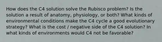 How does the C4 solution solve the Rubisco problem? Is the solution a result of anatomy, physiology, or both? What kinds of environmental conditions make the C4 cycle a good evolutionary strategy? What is the cost / negative side of the C4 solution? In what kinds of environments would C4 not be favorable?