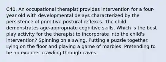 C40. An occupational therapist provides intervention for a four-year-old with developmental delays characterized by the persistence of primitive postural reflexes. The child demonstrates age-appropriate cognitive skills. Which is the best play activity for the therapist to incorporate into the child's intervention? Spinning on a swing. Putting a puzzle together. Lying on the floor and playing a game of marbles. Pretending to be an explorer crawling through caves.