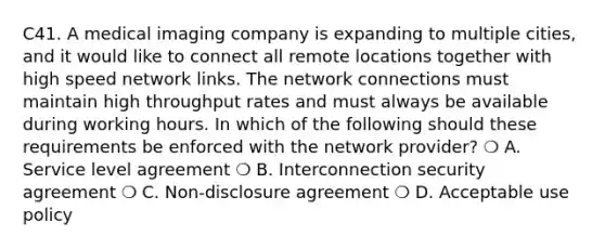 C41. A medical imaging company is expanding to multiple cities, and it would like to connect all remote locations together with high speed network links. The network connections must maintain high throughput rates and must always be available during working hours. In which of the following should these requirements be enforced with the network provider? ❍ A. Service level agreement ❍ B. Interconnection security agreement ❍ C. Non-disclosure agreement ❍ D. Acceptable use policy