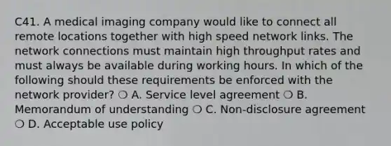 C41. A medical imaging company would like to connect all remote locations together with high speed network links. The network connections must maintain high throughput rates and must always be available during working hours. In which of the following should these requirements be enforced with the network provider? ❍ A. Service level agreement ❍ B. Memorandum of understanding ❍ C. Non-disclosure agreement ❍ D. Acceptable use policy