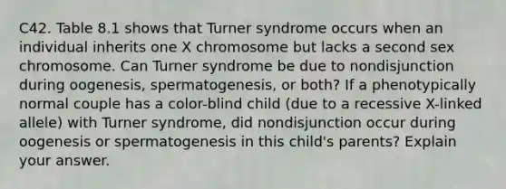 C42. Table 8.1 shows that Turner syndrome occurs when an individual inherits one X chromosome but lacks a second sex chromosome. Can Turner syndrome be due to nondisjunction during oogenesis, spermatogenesis, or both? If a phenotypically normal couple has a color-blind child (due to a recessive X-linked allele) with Turner syndrome, did nondisjunction occur during oogenesis or spermatogenesis in this child's parents? Explain your answer.