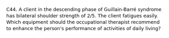 C44. A client in the descending phase of Guillain-Barré syndrome has bilateral shoulder strength of 2/5. The client fatigues easily. Which equipment should the occupational therapist recommend to enhance the person's performance of activities of daily living?