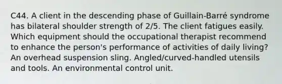 C44. A client in the descending phase of Guillain-Barré syndrome has bilateral shoulder strength of 2/5. The client fatigues easily. Which equipment should the occupational therapist recommend to enhance the person's performance of activities of daily living? An overhead suspension sling. Angled/curved-handled utensils and tools. An environmental control unit.