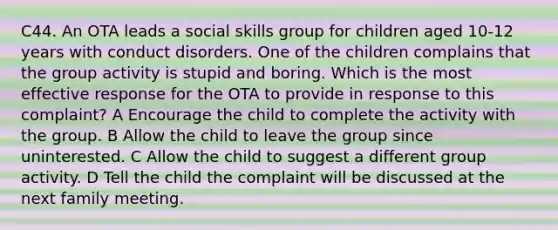 C44. An OTA leads a social skills group for children aged 10-12 years with conduct disorders. One of the children complains that the group activity is stupid and boring. Which is the most effective response for the OTA to provide in response to this complaint? A Encourage the child to complete the activity with the group. B Allow the child to leave the group since uninterested. C Allow the child to suggest a different group activity. D Tell the child the complaint will be discussed at the next family meeting.