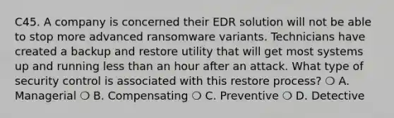 C45. A company is concerned their EDR solution will not be able to stop more advanced ransomware variants. Technicians have created a backup and restore utility that will get most systems up and running <a href='https://www.questionai.com/knowledge/k7BtlYpAMX-less-than' class='anchor-knowledge'>less than</a> an hour after an attack. What type of security control is associated with this restore process? ❍ A. Managerial ❍ B. Compensating ❍ C. Preventive ❍ D. Detective