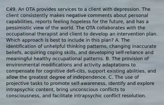 C49. An OTA provides services to a client with depression. The client consistently makes negative comments about personal capabilities, reports feeling hopeless for the future, and has a pessimistic view of the world. The OTA collaborates with the occupational therapist and client to develop an intervention plan. Which approach is best to include in this plan? A. The identification of unhelpful thinking patterns, changing inaccurate beliefs, acquiring coping skills, and developing self-reliance and meaningful healthy occupational patterns. B. The provision of environmental modifications and activity adaptations to compensate for cognitive defi-cits, support existing abilities, and allow the greatest degree of independence. C. The use of projective tasks to promote self-awareness, identify and explore intrapsychic content, bring unconscious conflicts to consciousness, and facilitate intrapsychic conflict resolution.