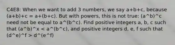 C4E8: When we want to add 3 numbers, we say a+b+c, because (a+b)+c = a+(b+c). But with powers, this is not true: (a^b)^c need not be equal to a^(b^c). Find positive integers a, b, c such that (a^b)^x d^(e^f)