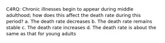 C4RQ: Chronic illnesses begin to appear during middle adulthood; how does this affect the death rate during this period? a. The death rate decreases b. The death rate remains stable c. The death rate increases d. The death rate is about the same as that for young adults