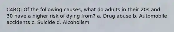 C4RQ: Of the following causes, what do adults in their 20s and 30 have a higher risk of dying from? a. Drug abuse b. Automobile accidents c. Suicide d. Alcoholism