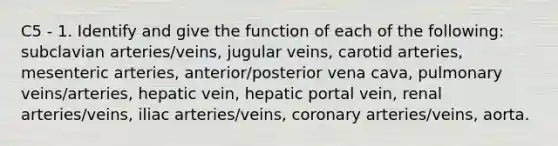 C5 - 1. Identify and give the function of each of the following: subclavian arteries/veins, jugular veins, carotid arteries, mesenteric arteries, anterior/posterior vena cava, pulmonary veins/arteries, hepatic vein, hepatic portal vein, renal arteries/veins, iliac arteries/veins, coronary arteries/veins, aorta.