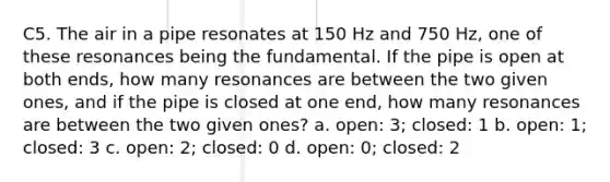 C5. The air in a pipe resonates at 150 Hz and 750 Hz, one of these resonances being the fundamental. If the pipe is open at both ends, how many resonances are between the two given ones, and if the pipe is closed at one end, how many resonances are between the two given ones? a. open: 3; closed: 1 b. open: 1; closed: 3 c. open: 2; closed: 0 d. open: 0; closed: 2