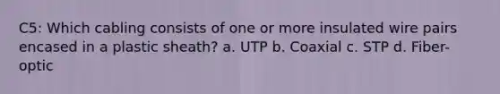 C5: Which cabling consists of one or more insulated wire pairs encased in a plastic sheath? a. UTP b. Coaxial c. STP d. Fiber-optic