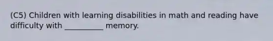 (C5) Children with learning disabilities in math and reading have difficulty with __________ memory.