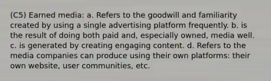 (C5) Earned media: a. Refers to the goodwill and familiarity created by using a single advertising platform frequently. b. is the result of doing both paid and, especially owned, media well. c. is generated by creating engaging content. d. Refers to the media companies can produce using their own platforms: their own website, user communities, etc.