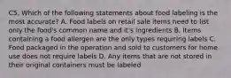 C5. Which of the following statements about food labeling is the most accurate? A. Food labels on retail sale items need to list only the food's common name and it's ingredients B. Items containing a food allergen are the only types requiring labels C. Food packaged in the operation and sold to customers for home use does not require labels D. Any items that are not stored in their original containers must be labeled