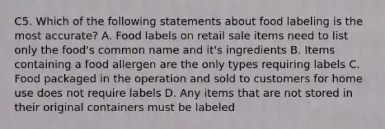 C5. Which of the following statements about food labeling is the most accurate? A. Food labels on retail sale items need to list only the food's common name and it's ingredients B. Items containing a food allergen are the only types requiring labels C. Food packaged in the operation and sold to customers for home use does not require labels D. Any items that are not stored in their original containers must be labeled